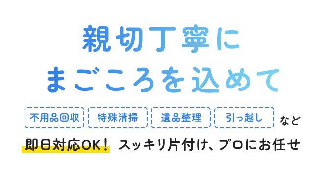 親切丁寧にまごころを込めて 不用品回収 特殊清掃 遺品整理 引っ越し  など 即日対応OK！スッキリ片付け、プロにお任せ